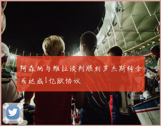 阿森纳与维拉谈判顺利罗杰斯转会或达成1亿欧协议