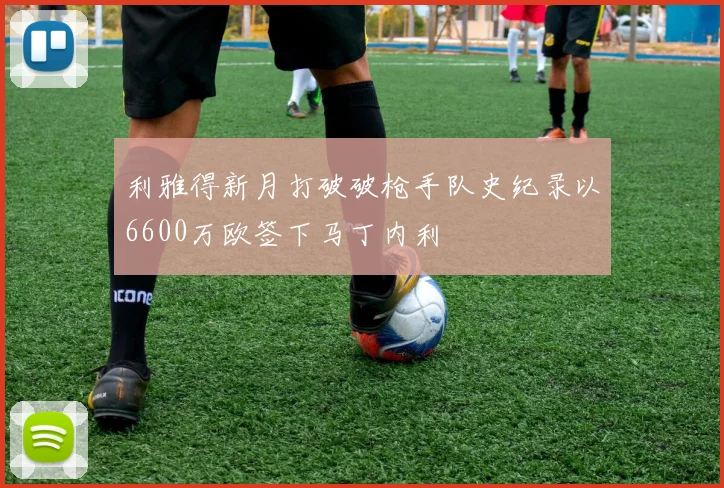 利雅得新月打破破枪手队史纪录以6600万欧签下马丁内利