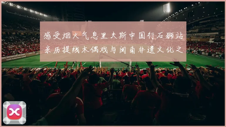 感受烟火气息里夫斯中国行石狮站亲历提线木偶戏与闽南非遗文化之美