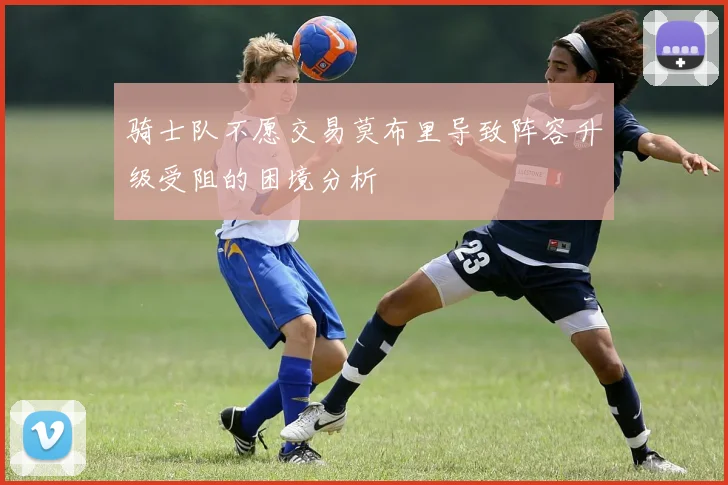 骑士队不愿交易莫布里导致阵容升级受阻的困境分析