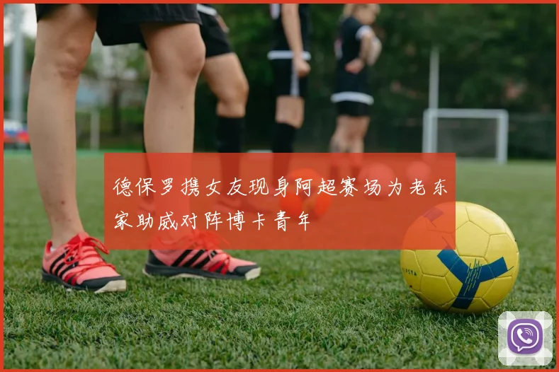 德保罗携女友现身阿超赛场为老东家助威对阵博卡青年