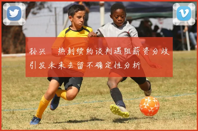 孙兴慜热刺续约谈判遇阻薪资分歧引发未来去留不确定性分析