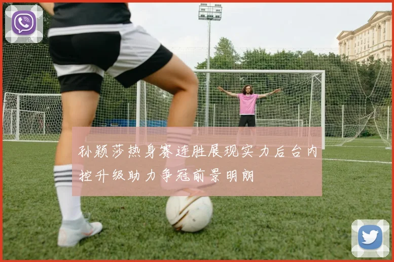 孙颖莎热身赛连胜展现实力后台内控升级助力争冠前景明朗