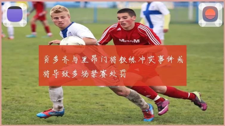 贡多齐与里昂门将教练冲突事件或将导致多场禁赛处罚