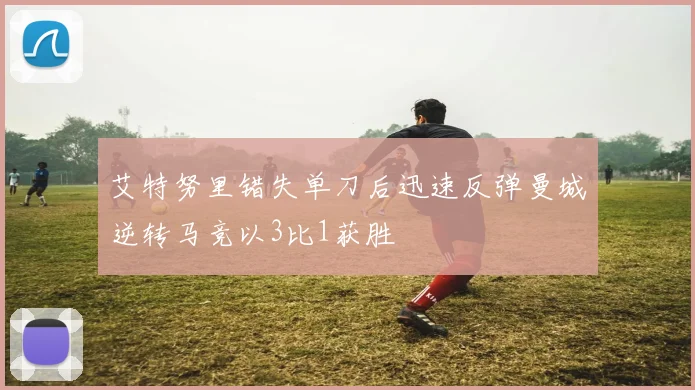 艾特努里错失单刀后迅速反弹曼城逆转马竞以3比1获胜