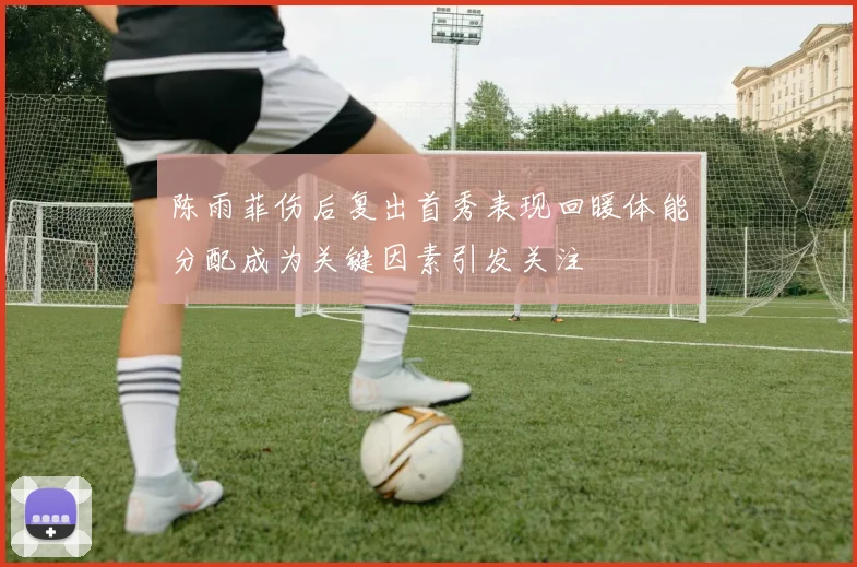 陈雨菲伤后复出首秀表现回暖体能分配成为关键因素引发关注