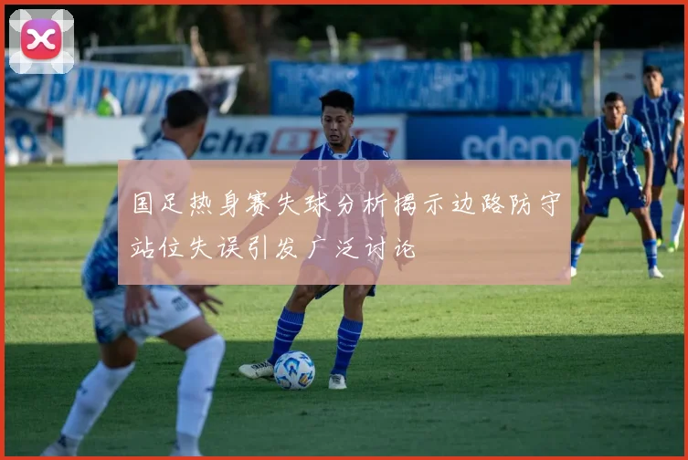 国足热身赛失球分析揭示边路防守站位失误引发广泛讨论