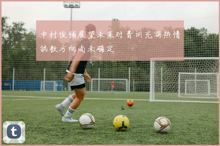 中村俊辅展望未来对青训充满热情执教方向尚未确定