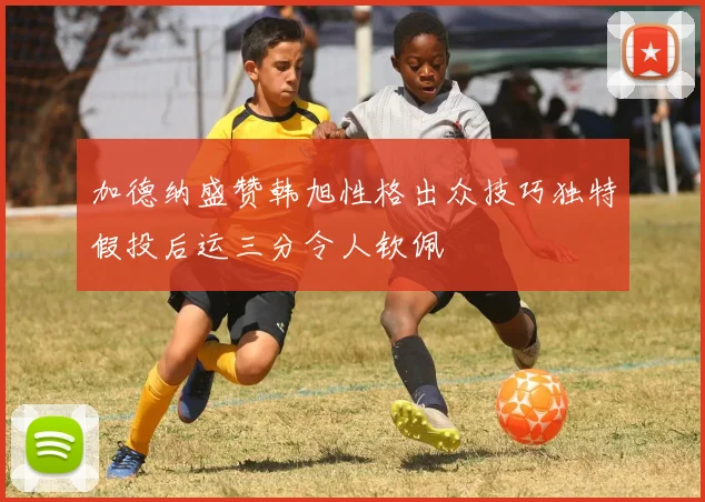 加德纳盛赞韩旭性格出众技巧独特假投后运三分令人钦佩