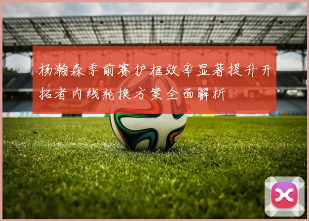 杨瀚森季前赛护框效率显著提升开拓者内线轮换方案全面解析